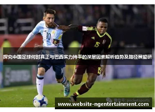 探究中国足球何时真正与巴西实力持平的深层因素解析趋势及路径展望研