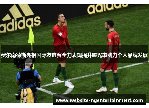 费尔南德斯亮相国际友谊赛全力表现提升曝光率助力个人品牌发展