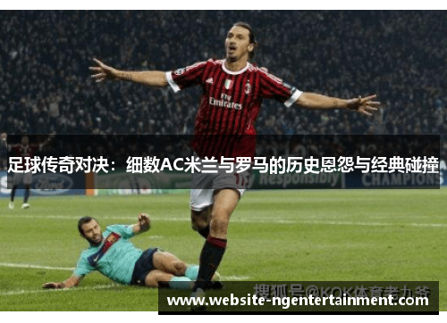 足球传奇对决：细数AC米兰与罗马的历史恩怨与经典碰撞