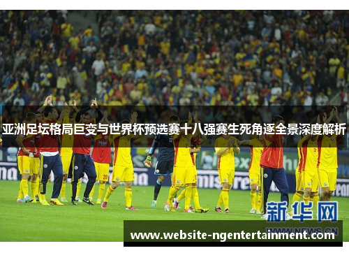 亚洲足坛格局巨变与世界杯预选赛十八强赛生死角逐全景深度解析